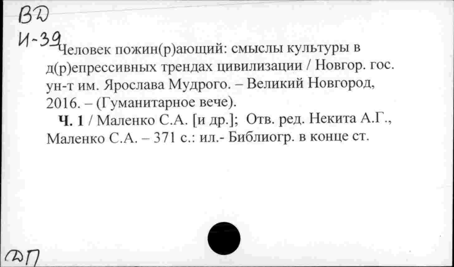 ﻿въ
^"^Зеловек пожин(р)ающий: смыслы культуры в д(р)епрессивных трендах цивилизации / Новгор. гос. ун-т им. Ярослава Мудрого. - Великий Новгород, 2016. - (Гуманитарное вече).
Ч. 1 / Маленко С.А. [и др.]; Отв. ред. Некита А.Г., Маленко С.А. - 371 с.: ил,- Библиогр. в конце ст.